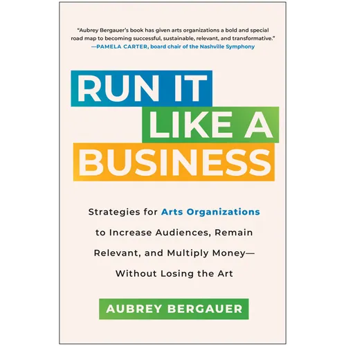 Run It Like a Business: Strategies for Arts Organizations to Increase Audiences, Remain Relevant, and Multiply Money--Without Losing the Art