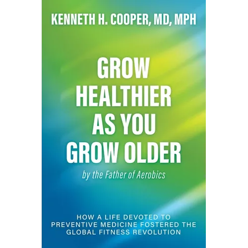 Grow Healthier as You Grow Older by the Father of Aerobics: How a Life Devoted to Preventive Medicine Fostered the Global Fitness Revolution