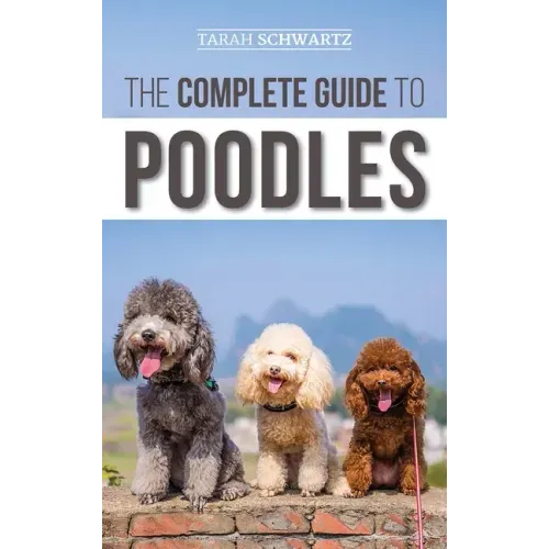 The Complete Guide to Poodles: Standard, Miniature, or Toy - Learn Everything You Need to Know to Successfully Raise Your Poodle From Puppy to Old Ag