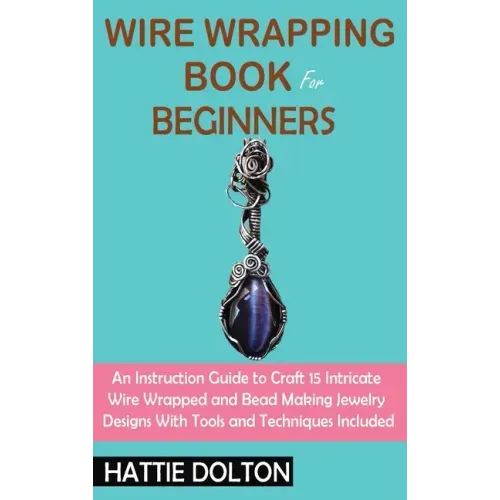 Wire Wrapping Book for Beginners: An Instruction Guide to Craft 15 Intricate Wire Wrapped and Bead Making Jewelry Designs With Tools and Techniques In