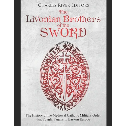 The Livonian Brothers of the Sword: The History of the Medieval Catholic Military Order that Fought Pagans in Eastern Europe