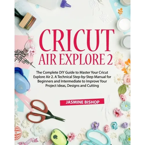 Cricut Air Explore 2: The Complete DIY Guide to Master Your Cricut Explore Air 2. A Technical Step-by-Step Manual for Beginners and Intermed