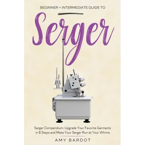 Serger: Beginner + Intermediate Guide to Serger: Serger Compendium: Upgrade Your Favorite Garments in 8 Steps and Make Your Serger at Your Whims