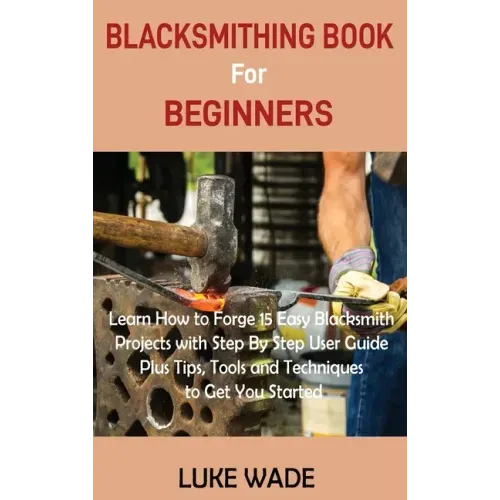 Blacksmithing Book for Beginners: Learn How to Forge 15 Easy Blacksmith Projects with Step By Step User Guide Plus Tips, Tools and Techniques to Get Y