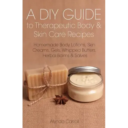 A DIY Guide to Therapeutic Body and Skin Care Recipes: Homemade Body Lotions, Skin Creams, Whipped Butters, and Herbal Balms and Salves