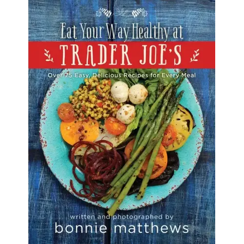 The Eat Your Way Healthy at Trader Joe's Cookbook: Over 75 Easy, Delicious Recipes for Every Meal