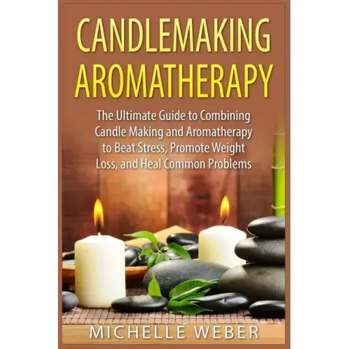 Candlemaking Aromatherapy: The Ultimate Guide to Combining Candle Making and Aromatherapy to Beat Stress, Promote Weight Loss, and Heal Common Problem