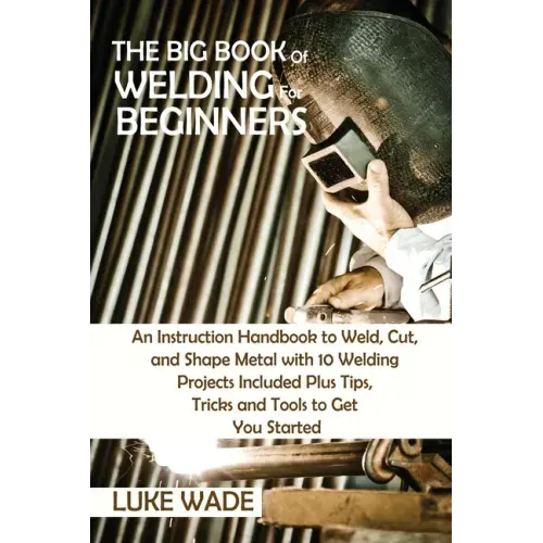 The Big Book of Welding for Beginners: An Instruction Handbook to Weld, Cut, and Shape Metal with 10 Welding Projects Included Plus Tips, Tricks and T