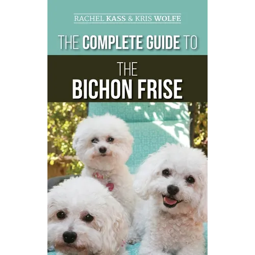 The Complete Guide to the Bichon Frise: Finding, Raising, Feeding, Training, Socializing, and Loving Your New Bichon Puppy