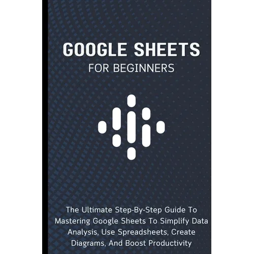 Google Sheets For Beginners: The Ultimate Step-By-Step Guide To Mastering Google Sheets To Simplify Data Analysis, Use Spreadsheets, Create Diagram