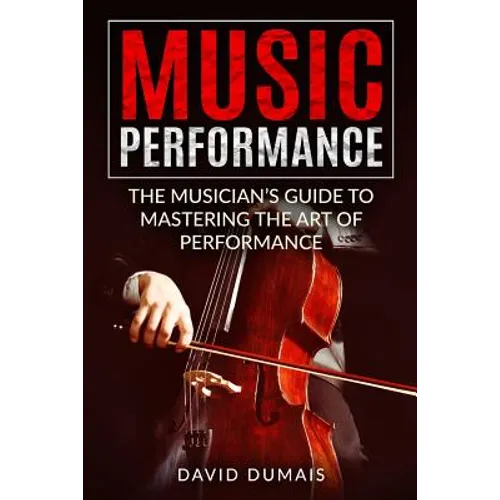 Music Performance: The Musician's Guide to Mastering the Art of Performance