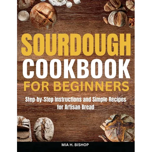 Sourdough Cookbook for Beginners: Step-by-Step Instructions and Simple Recipes for Artisan Bread