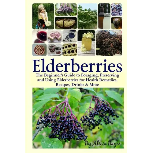 Elderberries: The Beginner's Guide to Foraging, Preserving and Using Elderberries for Health Remedies, Recipes, Drinks & More