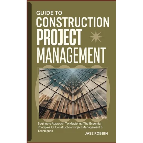 Guide to Construction Project Management: Beginners Approach To Mastering The Essential Principles Of Construction Project Management & Techniques