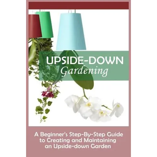 Upside-Down Gardening: A Beginner's Step-By-Step Guide To Creating And Maintaining An Upside-Down Garden