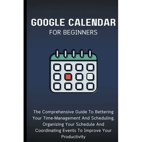 Google Calendar For Beginners: The Comprehensive Guide To Bettering Your Time-Management And Scheduling, Organizing Your Schedule And Coordinating Eve
