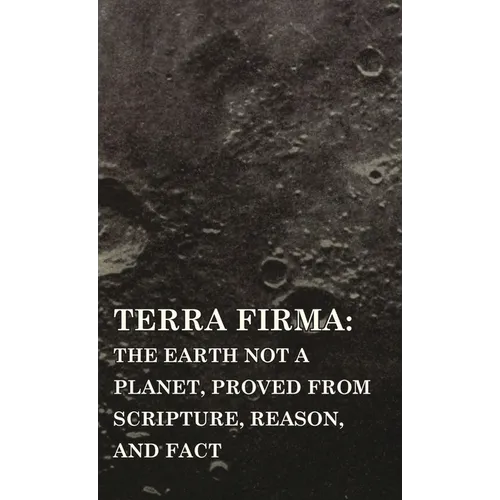 Terra Firma: the Earth Not a Planet, Proved from Scripture, Reason, and Fact