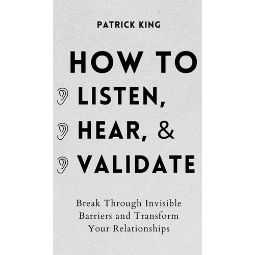 How to Listen, Hear, and Validate: Break Through Invisible Barriers and Transform Your Relationships