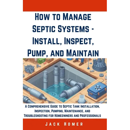 How to Manage Septic Systems - Install, Inspect, Pump, and Maintain: A Comprehensive Guide to Septic Tank Installation, Inspection, Pumping, Maintenan