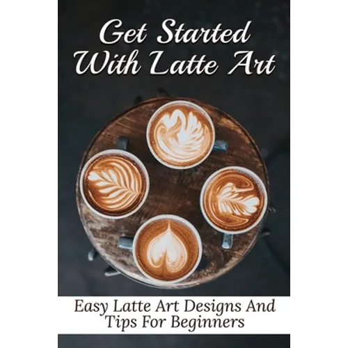 Get Started With Latte Art: Easy Latte Art Designs And Tips For Beginners: Latte Art For Beginners
