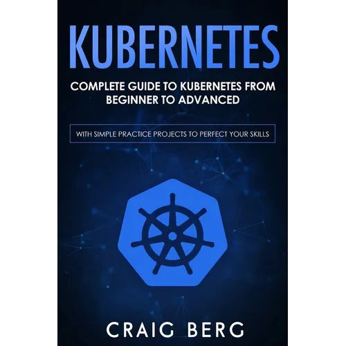 Kubernetes: Complete Guide to Kubernetes from Beginner to Advanced (With Simple Practice Projects To Perfect Your Skills)
