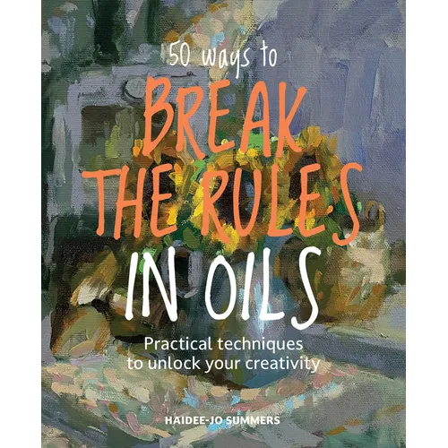 50 Ways to Break the Rules in Oils: Practical Techniques to Unlock Your Creativity