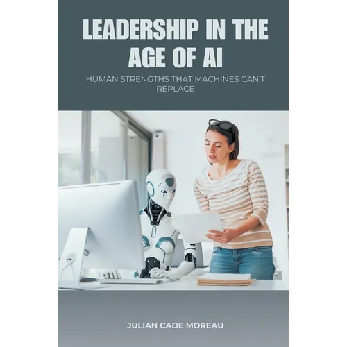Leadership in the Age of AI: Human Strengths That Machines Can t Replace