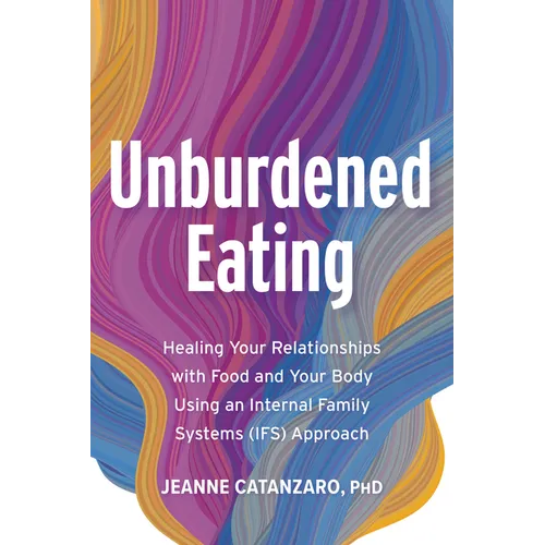 Unburdened Eating: Healing Your Relationships with Food and Your Body Using an Internal Family Systems (Ifs) Approach