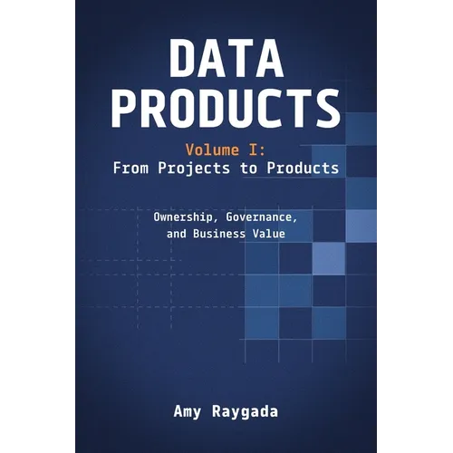 Data Products Volume 1: From Projects to Products: Ownership, Governance, and Business Value: From Projects to Products: