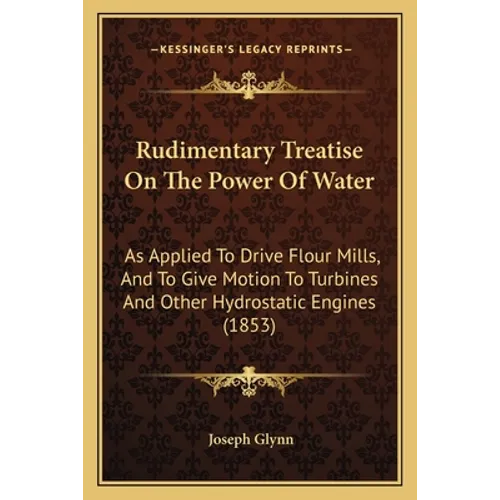 Rudimentary Treatise On The Power Of Water: As Applied To Drive Flour Mills, And To Give Motion To Turbines And Other Hydrostatic Engines (1853)