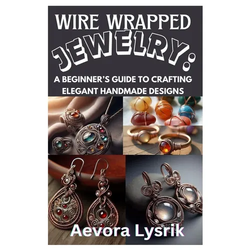Wire Wrapped Jewelry: A Beginner's Guide to Crafting Elegant Handmade Designs: Step-By-Step Techniques, Creative Patterns, and Stunning DIY Projects f