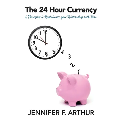 The 24 Hour Currency: 5 Principles to Revolutionize Your Relationship with Time