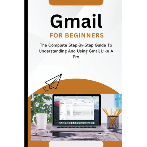 Gmail For Beginners: The Complete Step-By-Step Guide To Understanding And Using Gmail Like A Pro