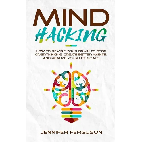 Mind Hacking: How To Rewire Your Brain To Stop Overthinking, Create Better Habits And Realize Your Life Goals