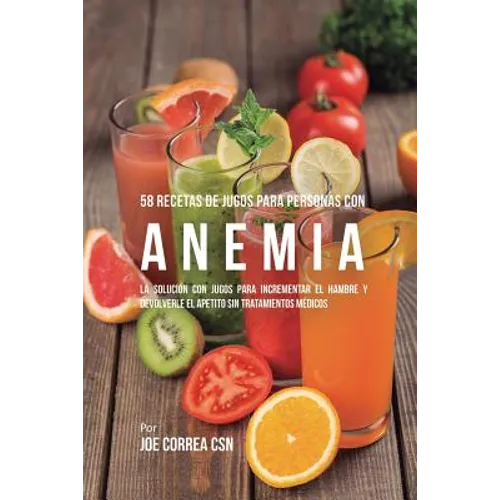 58 Recetas de Jugos Para Personas Con Anemia: La Solución Con Jugos Para Incrementar el Hambre y Devolverle el Apetito Sin Tratamientos Médicos