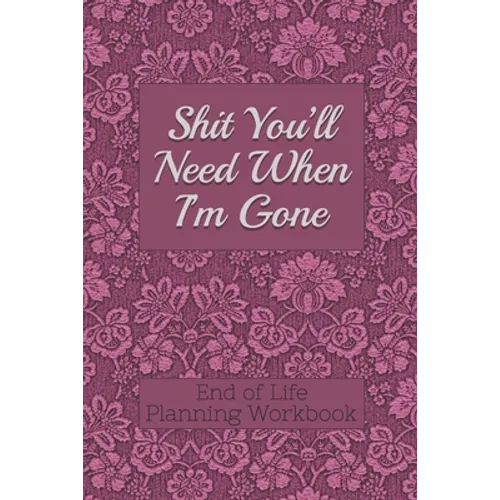 End of Life Planning Workbook: Shit You'll Need When I'm Gone: Makes Sure All Your Important Information in One Easy-to-Find Place