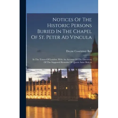 Notices Of The Historic Persons Buried In The Chapel Of St. Peter Ad Vincula: In The Tower Of London. With An Account Of The Discovery Of The Supposed