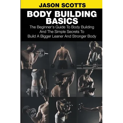 Body Building Basics: The Beginner's Guide to Body Building and the Simple Secrets to Build a Bigger Leaner and Stronger Body