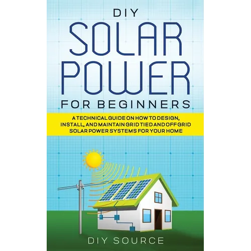 DIY Solar Power for Beginners, a Technical Guide on How to Design, Install, and Maintain Grid-Tied and Off-Grid Solar Power Systems for Your Home