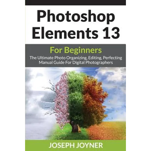 Photoshop Elements 13 For Beginners: The Ultimate Photo Organizing, Editing, Perfecting Manual Guide For Digital Photographers