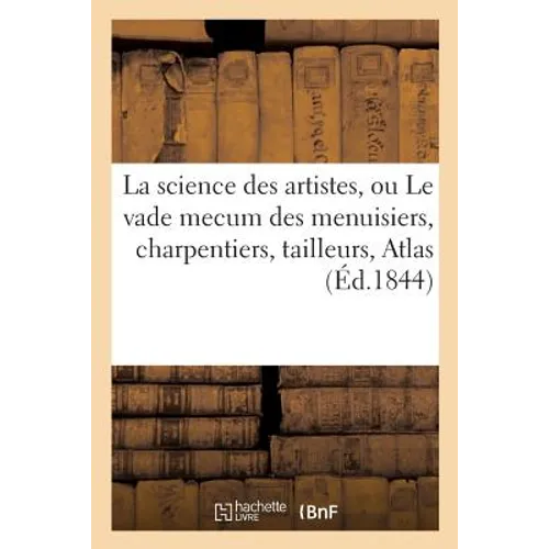 La Science Des Artistes, Ou Le Vade Mecum Des Menuisiers, Charpentiers, Tailleurs de Pierres,: Serruriers, Marbriers, Tourneurs, Etc. Etc. . Atlas