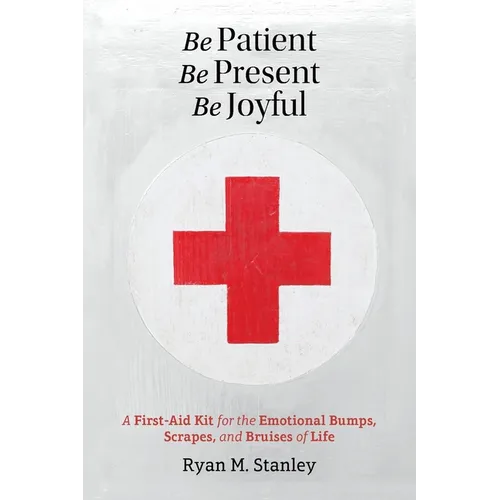 Be Patient, Be Present, Be Joyful: A First-Aid Kit for the Emotional Bumps, Scrapes, and Bruises of Life