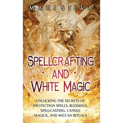 Spellcrafting and White Magic: Unlocking the Secrets of Protection Spells, Blessings, Spellcasting, Candle Magick, and Wiccan Rituals