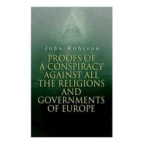 Proofs of a Conspiracy against all the Religions and Governments of Europe: Carried on in the Secret Meetings of Free-Masons, Illuminati and Reading S