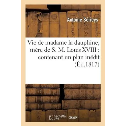 Vie de Madame La Dauphine, Mère de S.M. Louis XVIII: Contenant Un Plan Inédit d'Éducation: Tracé de Sa Main Pour Monseigneur Le Dauphin...