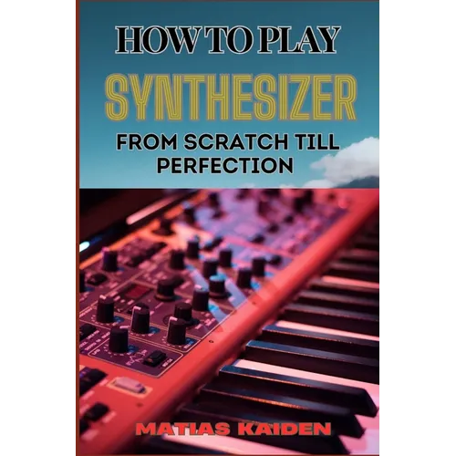 How to Play Synthesizer from Scratch Till Perfection: Comprehensive Beginner's Guide To Mastering Synchs, Sound Design, And Performance Techniques To