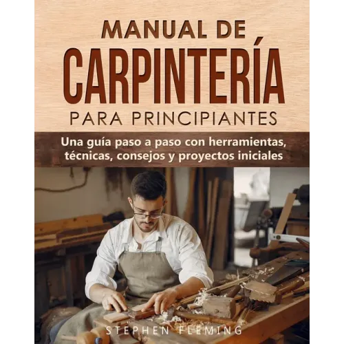 Manual de carpintería para principiantes: Una guía paso a paso con herramientas, técnicas, consejos y proyectos iniciales