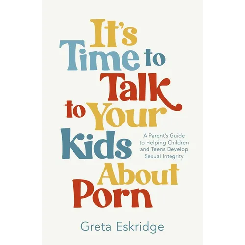It's Time to Talk to Your Kids about Porn: A Parent's Guide to Helping Children and Teens Develop Sexual Integrity
