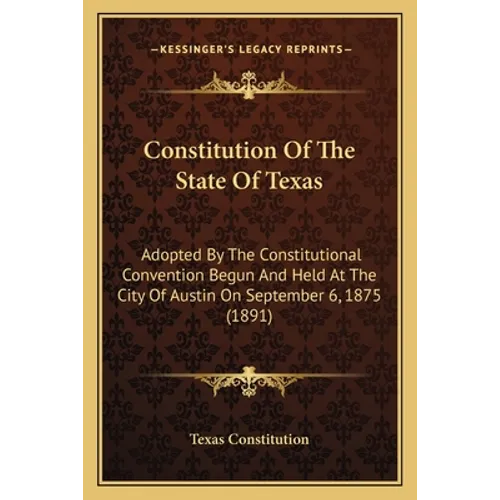 Constitution Of The State Of Texas: Adopted By The Constitutional Convention Begun And Held At The City Of Austin On September 6, 1875 (1891)
