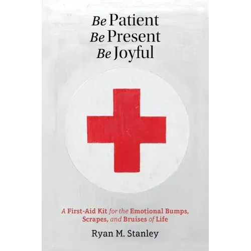 Be Patient, Be Present, Be Joyful: A First-Aid Kit for the Emotional Bumps, Scrapes, and Bruises of Life